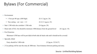 Bylaws (For Commercial)
 Environment
• 1 Tree per 80 sqm. (6M High) {8.11.3 pg.no. 24}
• Tree cutting – cut : new :: 1:3 {8.12.3.1 pg.no. 25}
 Stair 1.5M wide also corridors 1.5M wide {9.4 pg.no. 29}
 Drain tube of D.G. Set should be minimum 10M distance from the ground level {8.3 pg.no. 18}
 Fire Protection
Minimum 4.5M lane will be provided at both sides & backs side and it should not be covered.
 Specially Abled
Entry should be 1.8M wide {12 pg.no. 35,36,37}
 2 Car parking will be near the entry & 30M max. Travel distance between parking and entry.
Source : Unified Building Bylaws
 