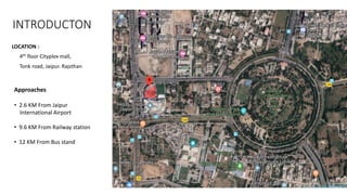 INTRODUCTON
LOCATION :
4th floor Cityplex mall,
Tonk road, Jaipur. Rajsthan
Approaches
• 2.6 KM From Jaipur
International Airport
• 9.6 KM From Railway station
• 12 KM From Bus stand
 