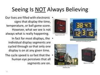 Seeing Is NOT Always Believing 
Our lives are filled with electronic • 
signs that display the time, 
temperature, or ball game score. 
However, what we see is not 
always what is really happening. 
In fact for most displays, the • 
individual display segments are 
cycled through so that only one 
display is on at any given time. 
The cycle speed is so fast that the • 
human eye perceives that all 
segments are on. 
15 
digicam-tech.com 
brgprecision.com 
electronic-scoreboard.com 
nu-mediadisplays.com/signs/time-displays. 
php 
 