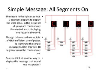 Simple Message: All Segments On 
The circuit to the right uses four • 
7-segment displays to display 
the word CIAO. In this circuit all 
16 
displays are continuously 
illuminated, each displaying 
one letter in the word. 
Though this method works, it is • 
a VERY inefficient use of power. 
To illuminate the simple 
message CIAO in this way, 18 
segments must be continuously 
on. 
Can you think of another way to • 
display this message that would 
use less power? 
16 
 