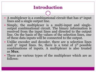 Introduction
 A multiplexer is a combinational circuit that has 2n input
lines and a single output line.
 Simply, the multiplexer is a multi-input and single-
output combinational circuit. The binary information is
received from the input lines and directed to the output
line. On the basis of the values of the selection lines, one
of these data inputs will be connected to the output.
 Unlike encoder and decoder, there are n selection lines
and 2n input lines. So, there is a total of 2N possible
combinations of inputs. A multiplexer is also treated
as Mux.
 There are various types of the multiplexer which are as
follows:
 
