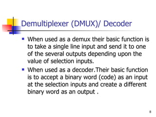 Demultiplexer (DMUX)/ Decoder When used as a demux their basic function is to take a single line input and send it to one of the several outputs depending upon the value of selection inputs.  When used as a decoder.Their basic function is to accept a binary word (code) as an input at the selection inputs and create a different binary word as an output . 
