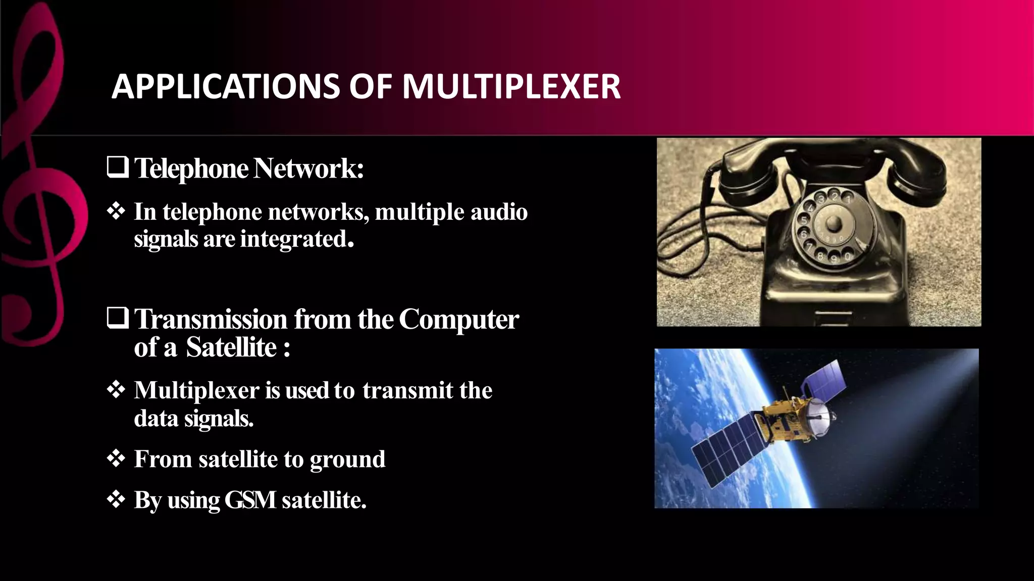 TelephoneNetwork:
 In telephone networks, multiple audio
signalsare integrated.
Transmission from theComputer
of a Satellite :
 Multiplexer isusedto transmit the
data signals.
 From satellite to ground
 By usingGSM satellite.
APPLICATIONS OF MULTIPLEXER
 