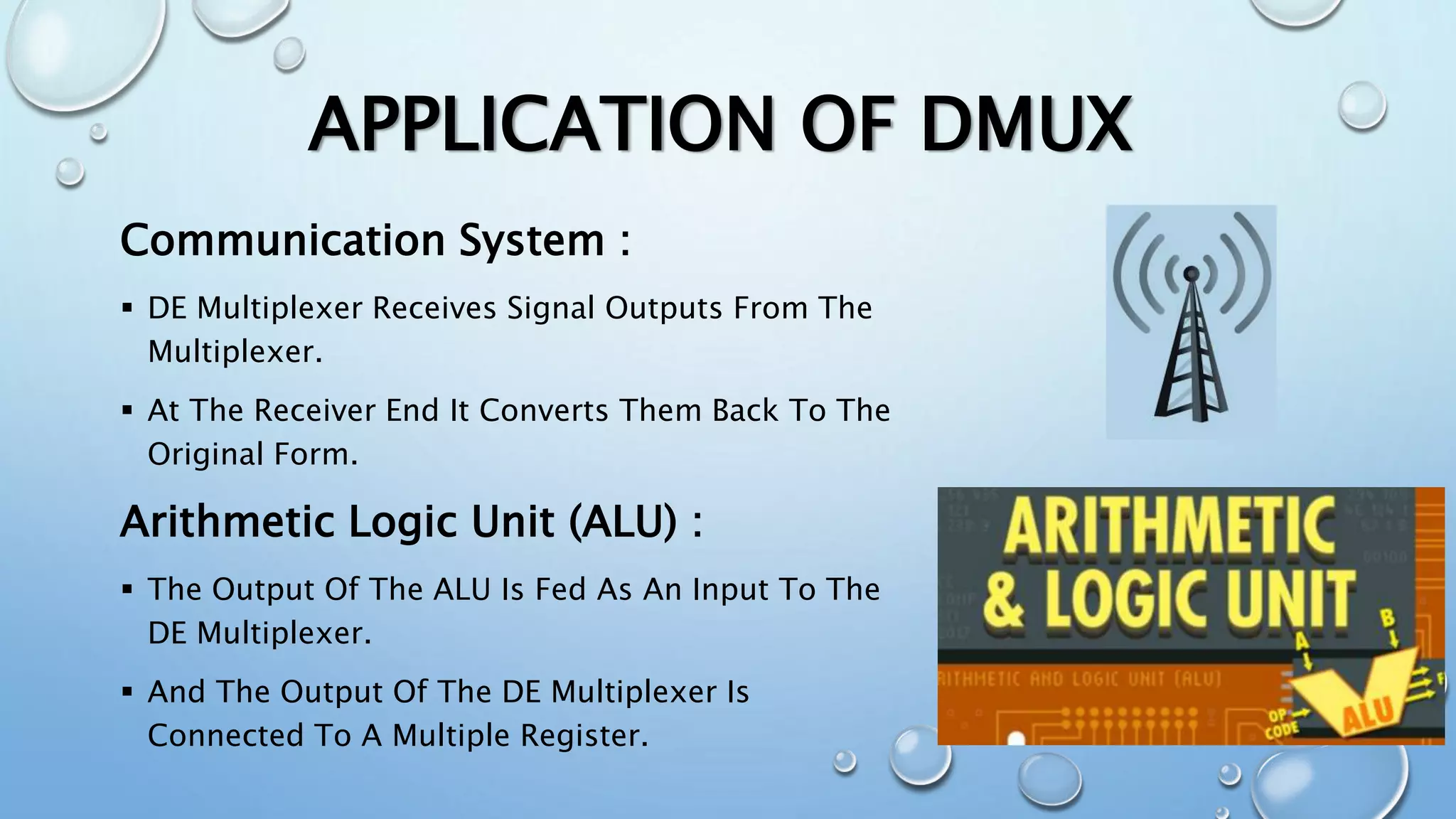 APPLICATION OF DMUX
Communication System :
 DE Multiplexer Receives Signal Outputs From The
Multiplexer.
 At The Receiver End It Converts Them Back To The
Original Form.
Arithmetic Logic Unit (ALU) :
 The Output Of The ALU Is Fed As An Input To The
DE Multiplexer.
 And The Output Of The DE Multiplexer Is
Connected To A Multiple Register.
 