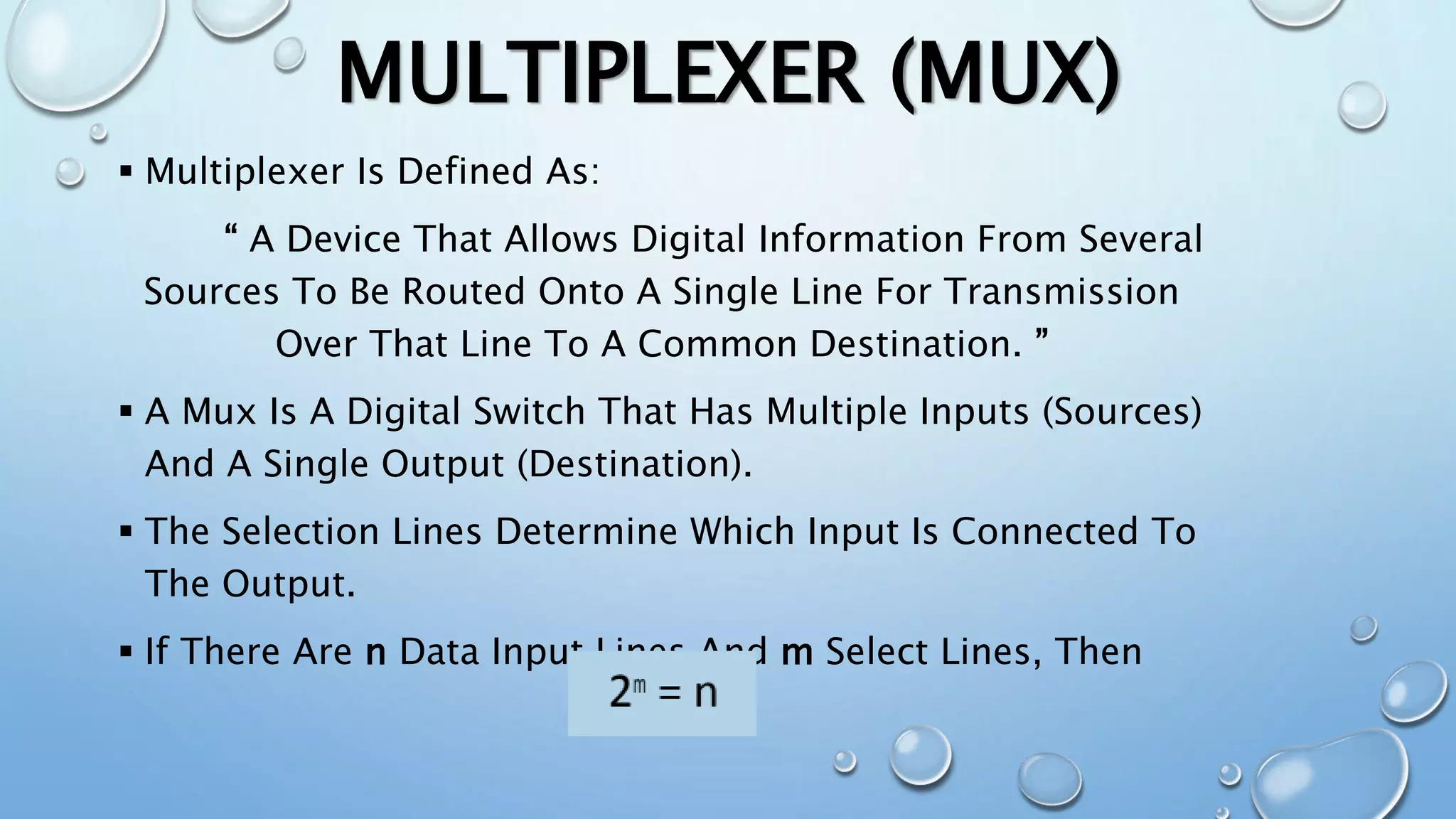 MULTIPLEXER (MUX)
 Multiplexer Is Defined As:
“ A Device That Allows Digital Information From Several
Sources To Be Routed Onto A Single Line For Transmission
Over That Line To A Common Destination. ”
 A Mux Is A Digital Switch That Has Multiple Inputs (Sources)
And A Single Output (Destination).
 The Selection Lines Determine Which Input Is Connected To
The Output.
 If There Are n Data Input Lines And m Select Lines, Then
 