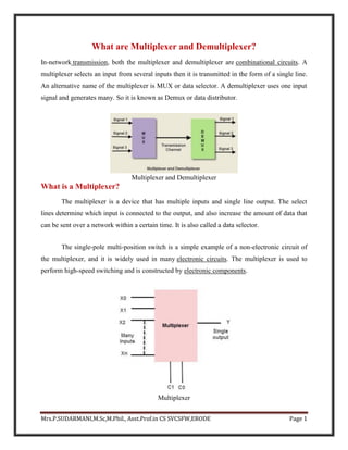 Mrs.P.SUDARMANI,M.Sc,M.Phil., Asst.Prof.in CS SVCSFW,ERODE Page 1
What are Multiplexer and Demultiplexer?
In-network transmission, both the multiplexer and demultiplexer are combinational circuits. A
multiplexer selects an input from several inputs then it is transmitted in the form of a single line.
An alternative name of the multiplexer is MUX or data selector. A demultiplexer uses one input
signal and generates many. So it is known as Demux or data distributor.
Multiplexer and Demultiplexer
What is a Multiplexer?
The multiplexer is a device that has multiple inputs and single line output. The select
lines determine which input is connected to the output, and also increase the amount of data that
can be sent over a network within a certain time. It is also called a data selector.
The single-pole multi-position switch is a simple example of a non-electronic circuit of
the multiplexer, and it is widely used in many electronic circuits. The multiplexer is used to
perform high-speed switching and is constructed by electronic components.
Multiplexer
 