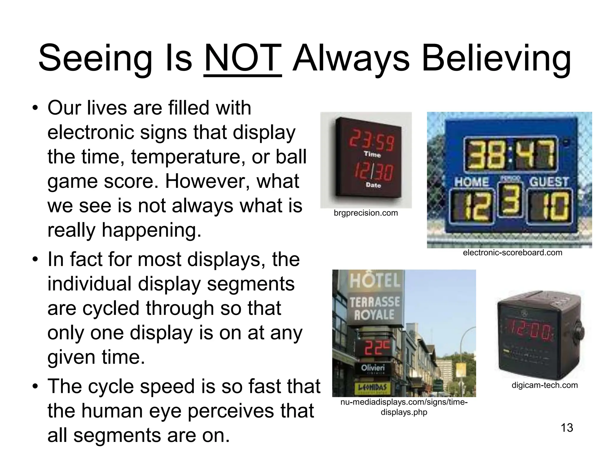 Seeing Is NOT Always Believing
• Our lives are filled with
electronic signs that display
the time, temperature, or ball
game score. However, what
we see is not always what is
really happening.
• In fact for most displays, the
individual display segments
are cycled through so that
only one display is on at any
given time.
• The cycle speed is so fast that
the human eye perceives that
all segments are on. 13
digicam-tech.com
brgprecision.com
electronic-scoreboard.com
nu-mediadisplays.com/signs/time-
displays.php
 