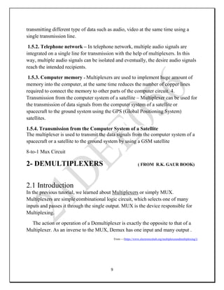 9
transmitting different type of data such as audio, video at the same time using a
single transmission line.
1.5.2. Telephone network – In telephone network, multiple audio signals are
integrated on a single line for transmission with the help of multiplexers. In this
way, multiple audio signals can be isolated and eventually, the desire audio signals
reach the intended recipients.
1.5.3. Computer memory - Multiplexers are used to implement huge amount of
memory into the computer, at the same time reduces the number of copper lines
required to connect the memory to other parts of the computer circuit. 4.
Transmission from the computer system of a satellite – Multiplexer can be used for
the transmission of data signals from the computer system of a satellite or
spacecraft to the ground system using the GPS (Global Positioning System)
satellites.
1.5.4. Transmission from the Computer System of a Satellite
The multiplexer is used to transmit the data signals from the computer system of a
spacecraft or a satellite to the ground system by using a GSM satellite
8-to-1 Mux Circuit
2- DEMULTIPLEXERS ( FROM R.K. GAUR BOOK)
2.1 Introduction
In the previous tutorial, we learned about Multiplexers or simply MUX.
Multiplexers are simple combinational logic circuit, which selects one of many
inputs and passes it through the single output. MUX is the device responsible for
Multiplexing.
The action or operation of a Demultiplexer is exactly the opposite to that of a
Multiplexer. As an inverse to the MUX, Demux has one input and many output .
From -- (https://www.electronicshub.org/multiplexerandmultiplexing/)
 