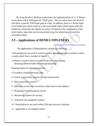 14
By using the above Boolean expressions, the implementation of a 1-4 Demux
can be done with 4 AND gates & 2 NOT gates. The two select lines like S0 & S1
will allow a specific AND logic gate at a time. In addition, there is a Strobe input
or an Enable pin which works as a universal enable input which means when the
enable bit is high then the outputs are active. So based on the combination of the
select inputs, input data can be transmitted using the selected gate toward the
associated output.
2.5 - Applications of DEMULTIPLEXERS
(https://www.electronicshub.org/multiplexerandm/ultiplexing)
The applications of Demultiplexer include the following.
1-Demultiplexers are used in control systems, microprocessors to enable or select
a single signal from a number of signals
2-Demux is used to choose several IO devices’ data routing.
Selecting different banks for memory decoding.
Implementation of a Boolean function
3-To enable various functional units
4. Used in synchronous systems for data transmission
5. Data acquisition systems
6. It enables several rows in memory chips based on the address
7. Designing of combinational circuits
8. Monitoring systems for security
9. Automatic test equipment systems
10. Demultiplexers are used within CLK data recovery solutions.
11. Applicable in wavelength routers.
 