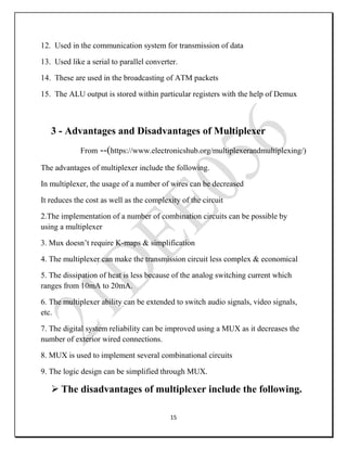 15
12. Used in the communication system for transmission of data
13. Used like a serial to parallel converter.
14. These are used in the broadcasting of ATM packets
15. The ALU output is stored within particular registers with the help of Demux
3 - Advantages and Disadvantages of Multiplexer
From --(https://www.electronicshub.org/multiplexerandmultiplexing/)
The advantages of multiplexer include the following.
In multiplexer, the usage of a number of wires can be decreased
It reduces the cost as well as the complexity of the circuit
2.The implementation of a number of combination circuits can be possible by
using a multiplexer
3. Mux doesn’t require K-maps & simplification
4. The multiplexer can make the transmission circuit less complex & economical
5. The dissipation of heat is less because of the analog switching current which
ranges from 10mA to 20mA.
6. The multiplexer ability can be extended to switch audio signals, video signals,
etc.
7. The digital system reliability can be improved using a MUX as it decreases the
number of exterior wired connections.
8. MUX is used to implement several combinational circuits
9. The logic design can be simplified through MUX.
 The disadvantages of multiplexer include the following.
 