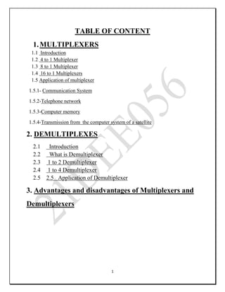 1
TABLE OF CONTENT
1.MULTIPLEXERS
1.1 Introduction
1.2 4 to 1 Multiplexer
1.3 8 to 1 Multiplexer
1.4 16 to 1 Multiplexers
1.5 Application of multiplexer
1.5.1- Communication System
1.5.2-Telephone network
1.5.3-Computer memory
1.5.4-Transmission from the computer system of a satellite
2. DEMULTIPLEXES
2.1 Introduction
2.2 What is Demultiplexer
2.3 1 to 2 Demultiplexer
2.4 1 to 4 Demultiplexer
2.5 2.5 Application of Demultiplexer
3. Advantages and disadvantages of Multiplexers and
Demultiplexers
 