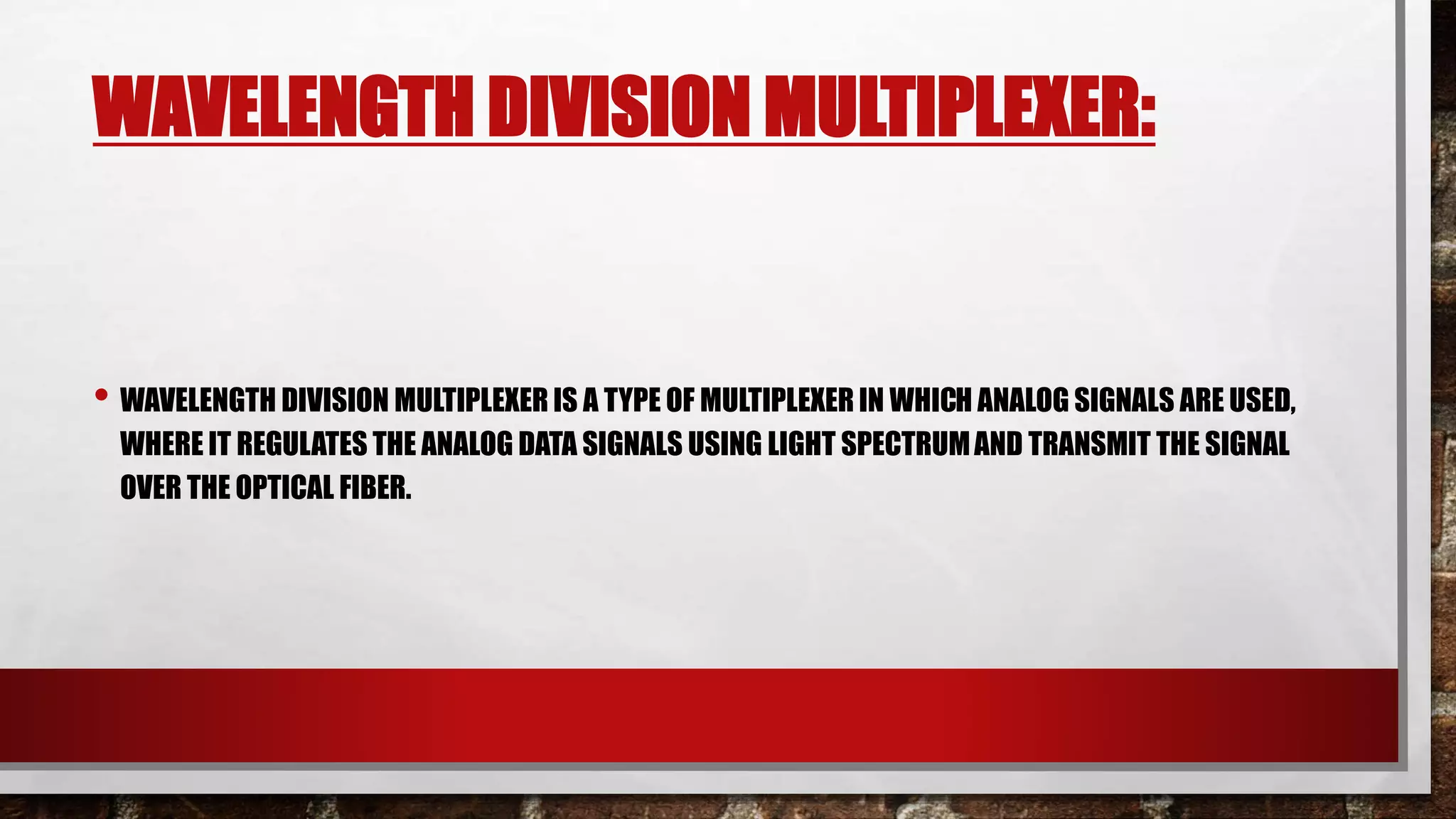 WAVELENGTH DIVISION MULTIPLEXER:
• WAVELENGTH DIVISION MULTIPLEXER IS A TYPE OF MULTIPLEXER IN WHICH ANALOG SIGNALS ARE USED,
WHERE IT REGULATES THE ANALOG DATA SIGNALS USING LIGHT SPECTRUMAND TRANSMIT THE SIGNAL
OVER THE OPTICAL FIBER.
 