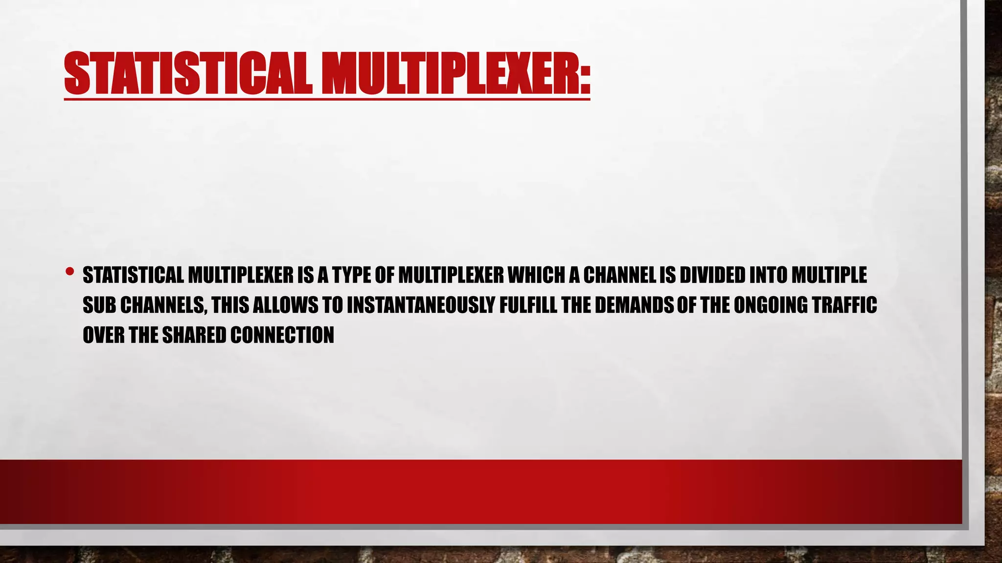 STATISTICAL MULTIPLEXER:
• STATISTICAL MULTIPLEXER IS A TYPE OF MULTIPLEXER WHICH A CHANNELIS DIVIDED INTO MULTIPLE
SUB CHANNELS, THIS ALLOWS TO INSTANTANEOUSLY FULFILL THE DEMANDSOF THE ONGOING TRAFFIC
OVER THE SHARED CONNECTION
 