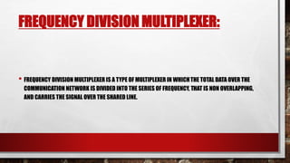 FREQUENCY DIVISION MULTIPLEXER:
• FREQUENCY DIVISION MULTIPLEXER IS A TYPE OF MULTIPLEXER IN WHICHTHE TOTAL DATA OVER THE
COMMUNICATION NETWORK IS DIVIDED INTO THE SERIES OF FREQUENCY, THAT IS NON OVERLAPPING,
AND CARRIES THE SIGNAL OVER THE SHARED LINE.
 