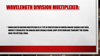 WAVELENGTH DIVISION MULTIPLEXER:
• WAVELENGTH DIVISION MULTIPLEXER IS A TYPE OF MULTIPLEXER IN WHICH ANALOG SIGNALS ARE USED,
WHERE IT REGULATES THE ANALOG DATA SIGNALS USING LIGHT SPECTRUMAND TRANSMIT THE SIGNAL
OVER THE OPTICAL FIBER.
 
