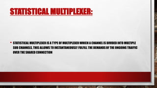 STATISTICAL MULTIPLEXER:
• STATISTICAL MULTIPLEXER IS A TYPE OF MULTIPLEXER WHICH A CHANNELIS DIVIDED INTO MULTIPLE
SUB CHANNELS, THIS ALLOWS TO INSTANTANEOUSLY FULFILL THE DEMANDSOF THE ONGOING TRAFFIC
OVER THE SHARED CONNECTION
 