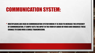 COMMUNICATION SYSTEM:
• MULTIPLEXERS ARE USED IN COMMUNICATION SYSTEM WHERE IT IS USED TO INCREASE THE EFFICIENCY
OF COMMUNICATION. IT SIMPLY GETS THE INPUT IN THE FORM OF AUDIO OR VIDEO AND ENHANCES THESE
SIGNALS TO SEND OVER A SINGLE TRANSMISSION.
 