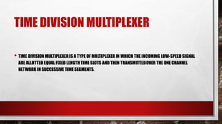 TIME DIVISION MULTIPLEXER
• TIME DIVISION MULTIPLEXER IS A TYPE OF MULTIPLEXER IN WHICH THE INCOMING LOW-SPEED SIGNAL
ARE ALLOTTED EQUAL FIXED LENGTH TIME SLOTS AND THEN TRANSMITTEDOVER THE ONE CHANNEL
NETWORK IN SUCCESSIVE TIME SEGMENTS.
 