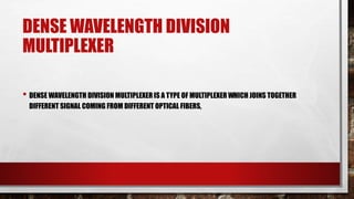 DENSE WAVELENGTH DIVISION
MULTIPLEXER
• DENSE WAVELENGTH DIVISION MULTIPLEXER IS A TYPE OF MULTIPLEXER WHICH JOINS TOGETHER
DIFFERENT SIGNAL COMING FROM DIFFERENT OPTICAL FIBERS,
 