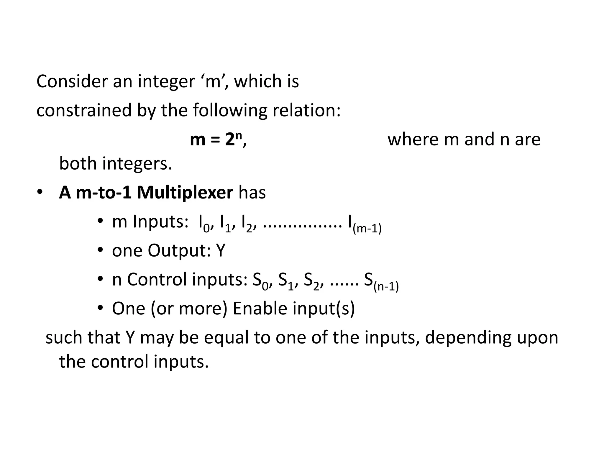 Consider an integer ‘m’, which is
constrained by the following relation:
m = 2n, where m and n are
both integers.
• A m-to-1 Multiplexer has
• m Inputs: I0, I1, I2, ................ I(m-1)
• one Output: Y
• n Control inputs: S0, S1, S2, ...... S(n-1)
• One (or more) Enable input(s)
such that Y may be equal to one of the inputs, depending upon
the control inputs.
 