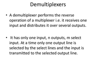 Demultiplexers
• A demultiplexer performs the reverse
operation of a multiplexer i.e. it receives one
input and distributes it over several outputs.
• It has only one input, n outputs, m select
input. At a time only one output line is
selected by the select lines and the input is
transmitted to the selected output line.
 