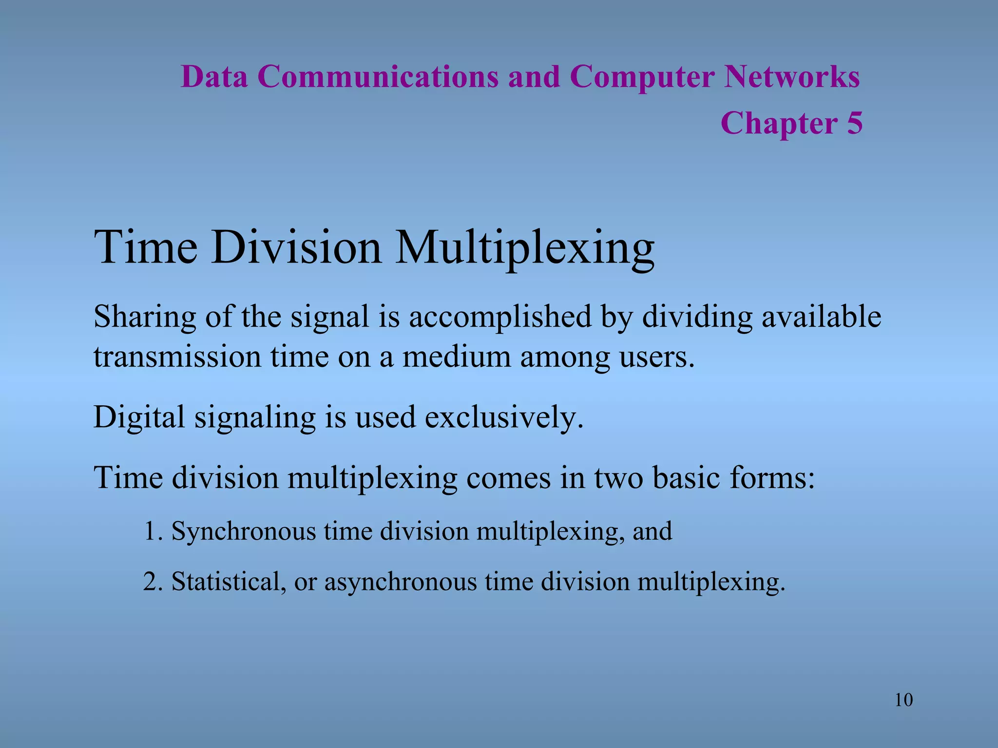   Data Communications and Computer Networks     Chapter 5 Time Division Multiplexing Sharing of the signal is accomplished by dividing available transmission time on a medium among users. Digital signaling is used exclusively. Time division multiplexing comes in two basic forms: 1. Synchronous time division multiplexing, and 2. Statistical, or asynchronous time division multiplexing. 