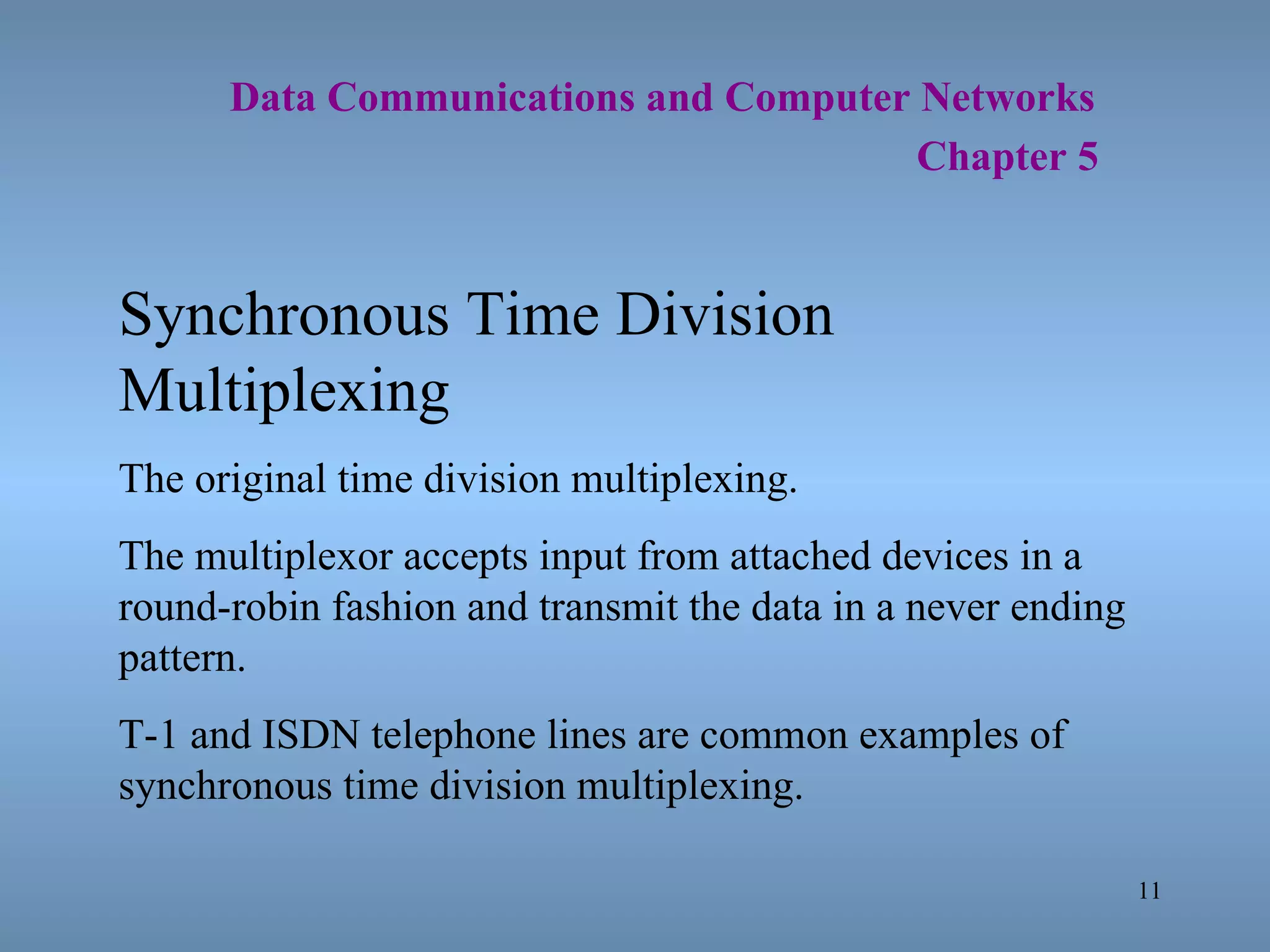   Data Communications and Computer Networks     Chapter 5 Synchronous Time Division Multiplexing The original time division multiplexing. The multiplexor accepts input from attached devices in a round-robin fashion and transmit the data in a never ending pattern. T-1 and ISDN telephone lines are common examples of synchronous time division multiplexing. 