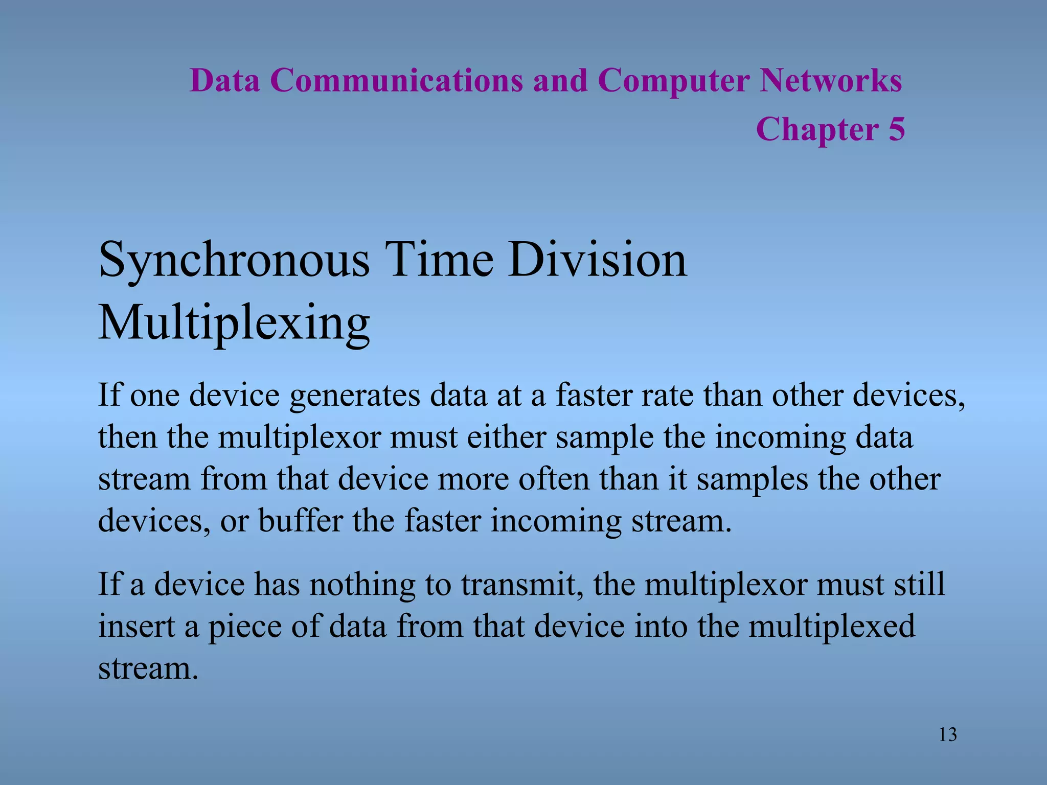   Data Communications and Computer Networks     Chapter 5 Synchronous Time Division Multiplexing If one device generates data at a faster rate than other devices, then the multiplexor must either sample the incoming data stream from that device more often than it samples the other devices, or buffer the faster incoming stream. If a device has nothing to transmit, the multiplexor must still insert a piece of data from that device into the multiplexed stream. 