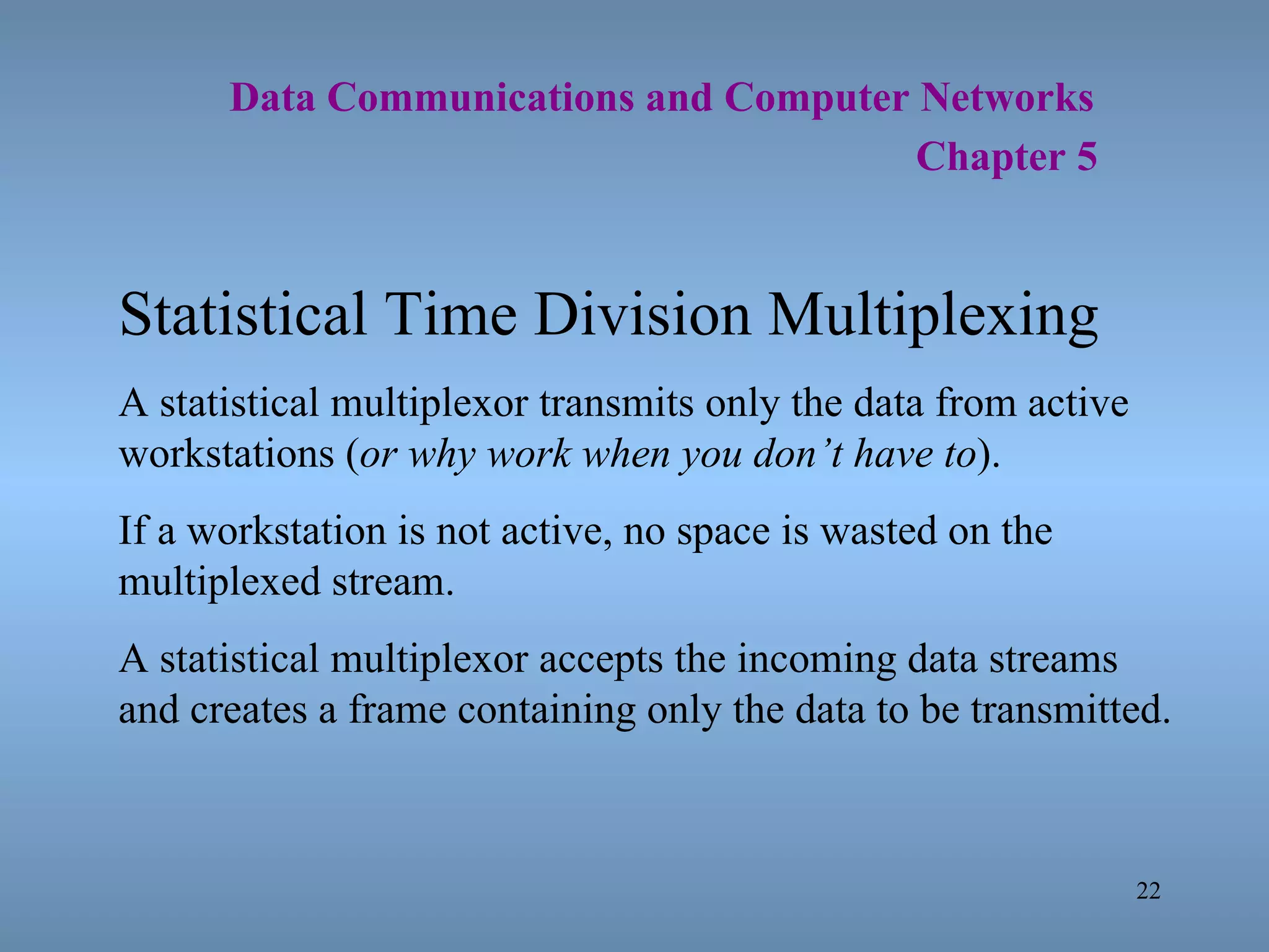   Data Communications and Computer Networks     Chapter 5 Statistical Time Division Multiplexing A statistical multiplexor transmits only the data from active workstations ( or why work when you don’t have to ). If a workstation is not active, no space is wasted on the multiplexed stream. A statistical multiplexor accepts the incoming data streams and creates a frame containing only the data to be transmitted. 