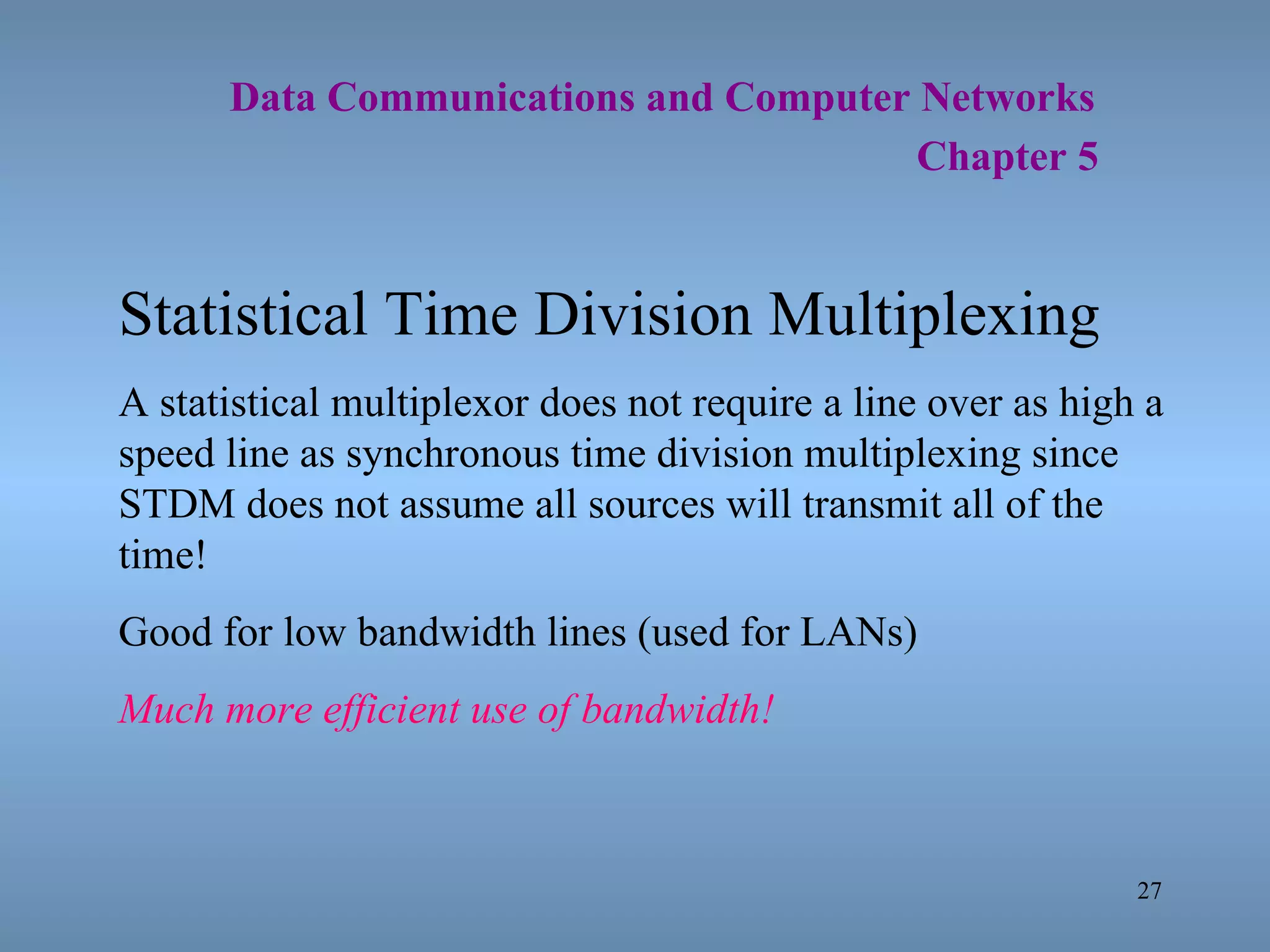   Data Communications and Computer Networks     Chapter 5 Statistical Time Division Multiplexing A statistical multiplexor does not require a line over as high a speed line as synchronous time division multiplexing since STDM does not assume all sources will transmit all of the time! Good for low bandwidth lines (used for LANs) Much more efficient use of bandwidth! 