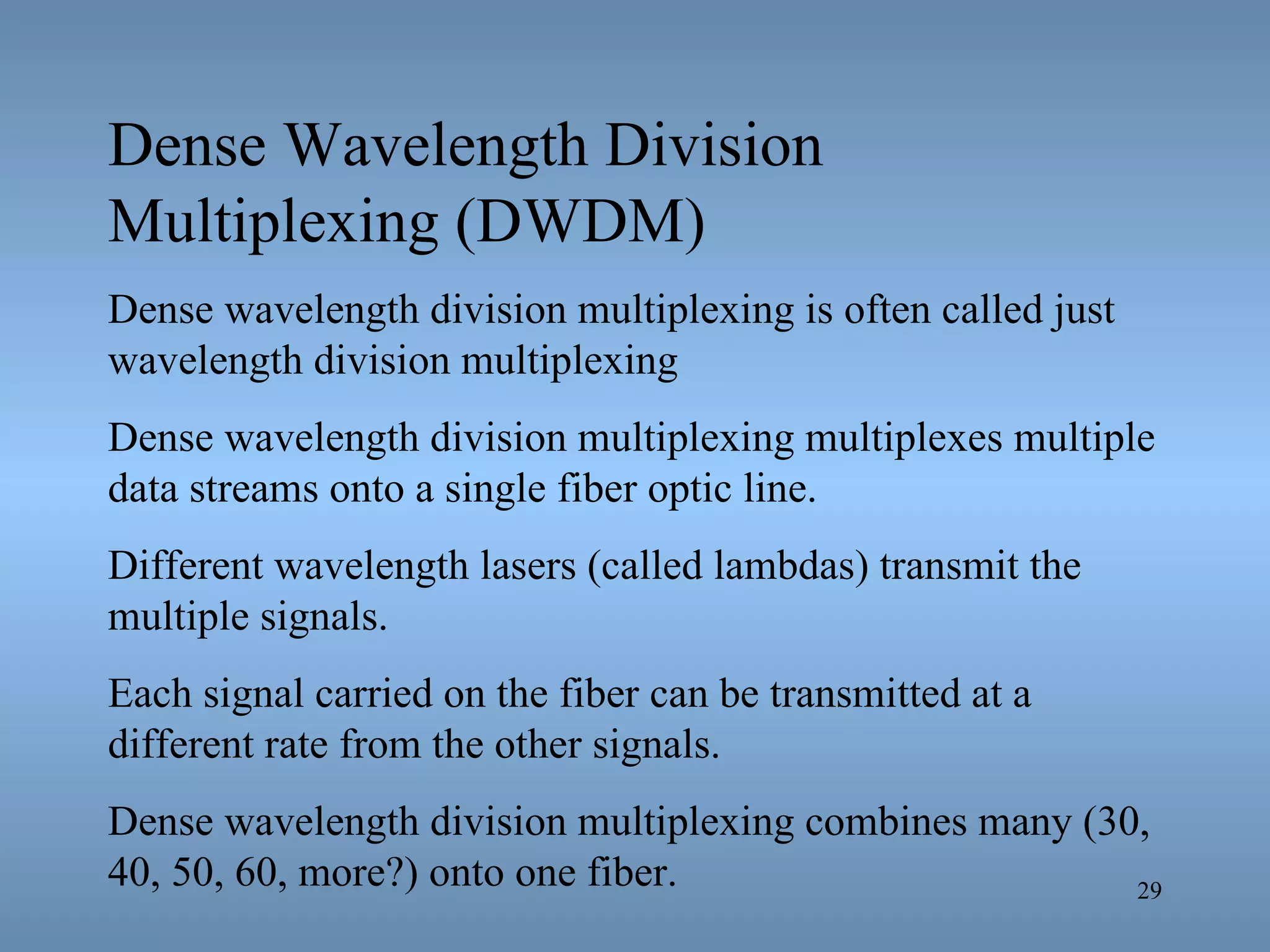 Dense Wavelength Division Multiplexing (DWDM) Dense wavelength division multiplexing is often called just wavelength division multiplexing  Dense wavelength division multiplexing multiplexes multiple data streams onto a single fiber optic line. Different wavelength lasers (called lambdas) transmit the multiple signals. Each signal carried on the fiber can be transmitted at a different rate from the other signals. Dense wavelength division multiplexing combines many (30, 40, 50, 60, more?) onto one fiber. 