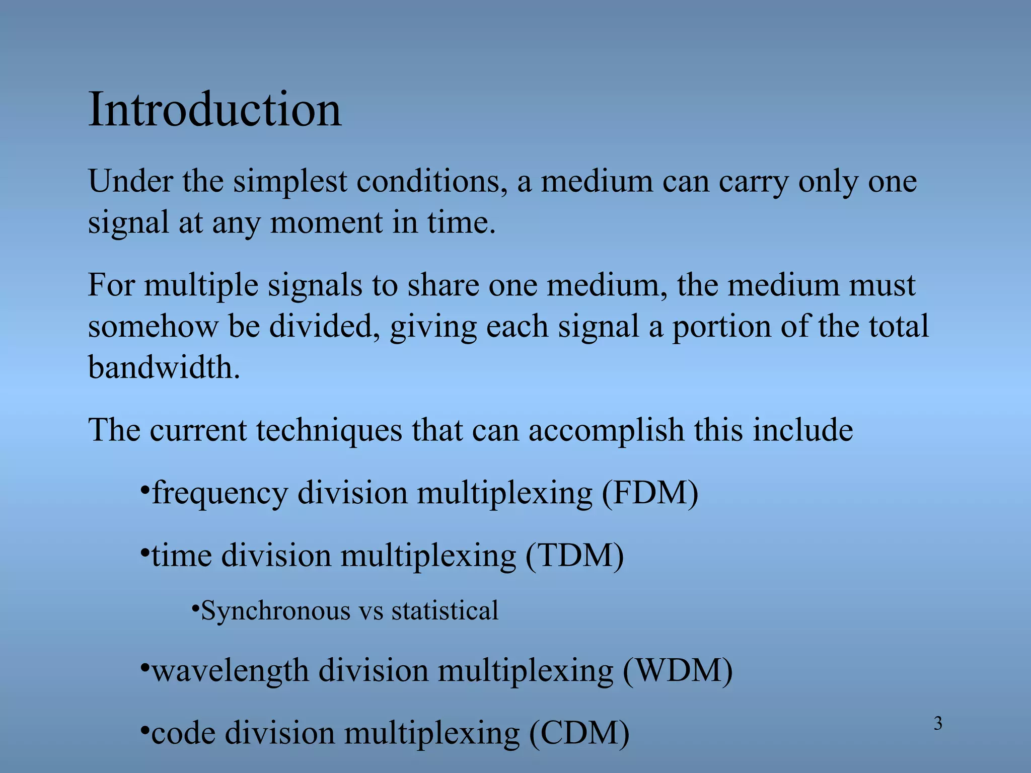 Introduction Under the simplest conditions, a medium can carry only one signal at any moment in time. For multiple signals to share one medium, the medium must somehow be divided, giving each signal a portion of the total bandwidth. The current techniques that can accomplish this include  frequency division multiplexing (FDM)  time division multiplexing (TDM) Synchronous vs statistical wavelength division multiplexing (WDM) code division multiplexing (CDM) 
