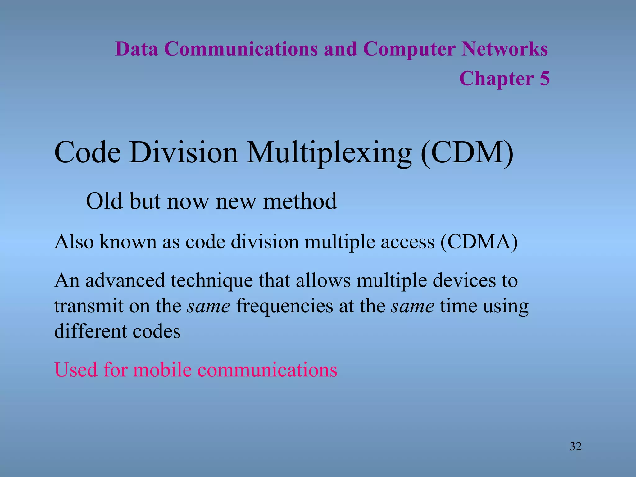   Data Communications and Computer Networks     Chapter 5 Code Division Multiplexing (CDM) Old but now new method Also known as code division multiple access (CDMA) An advanced technique that allows multiple devices to transmit on the  same  frequencies at the  same  time using different codes Used for mobile communications 