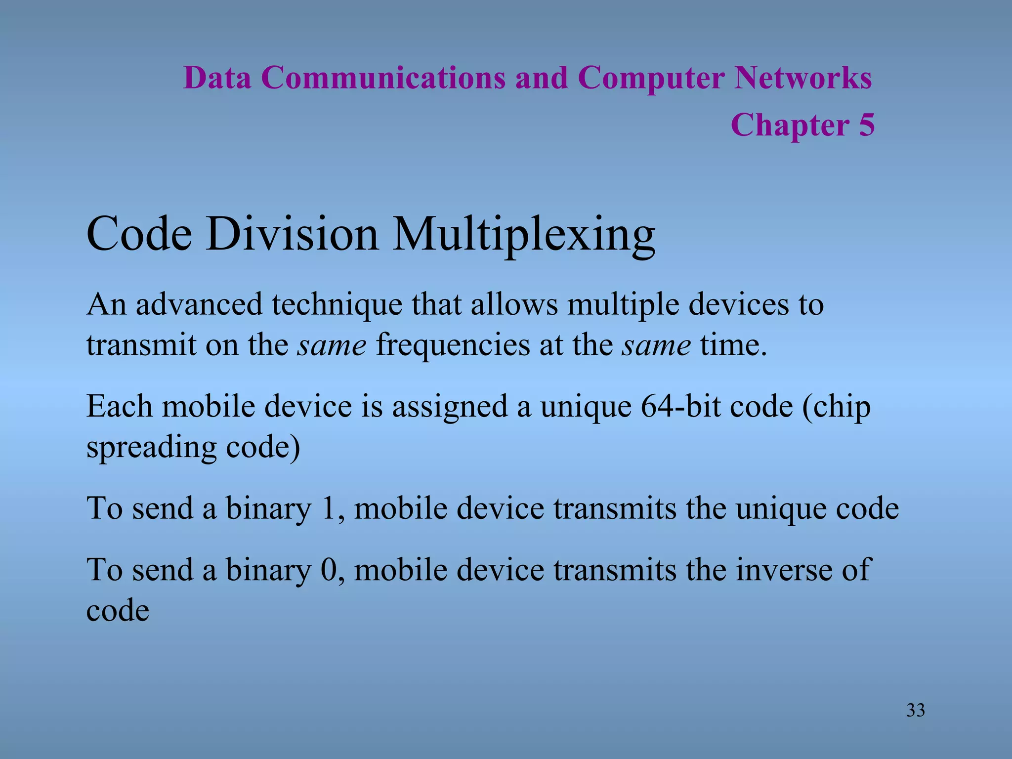   Data Communications and Computer Networks     Chapter 5 Code Division Multiplexing An advanced technique that allows multiple devices to transmit on the  same  frequencies at the  same  time. Each mobile device is assigned a unique 64-bit code (chip spreading code) To send a binary 1, mobile device transmits the unique code To send a binary 0, mobile device transmits the inverse of code 