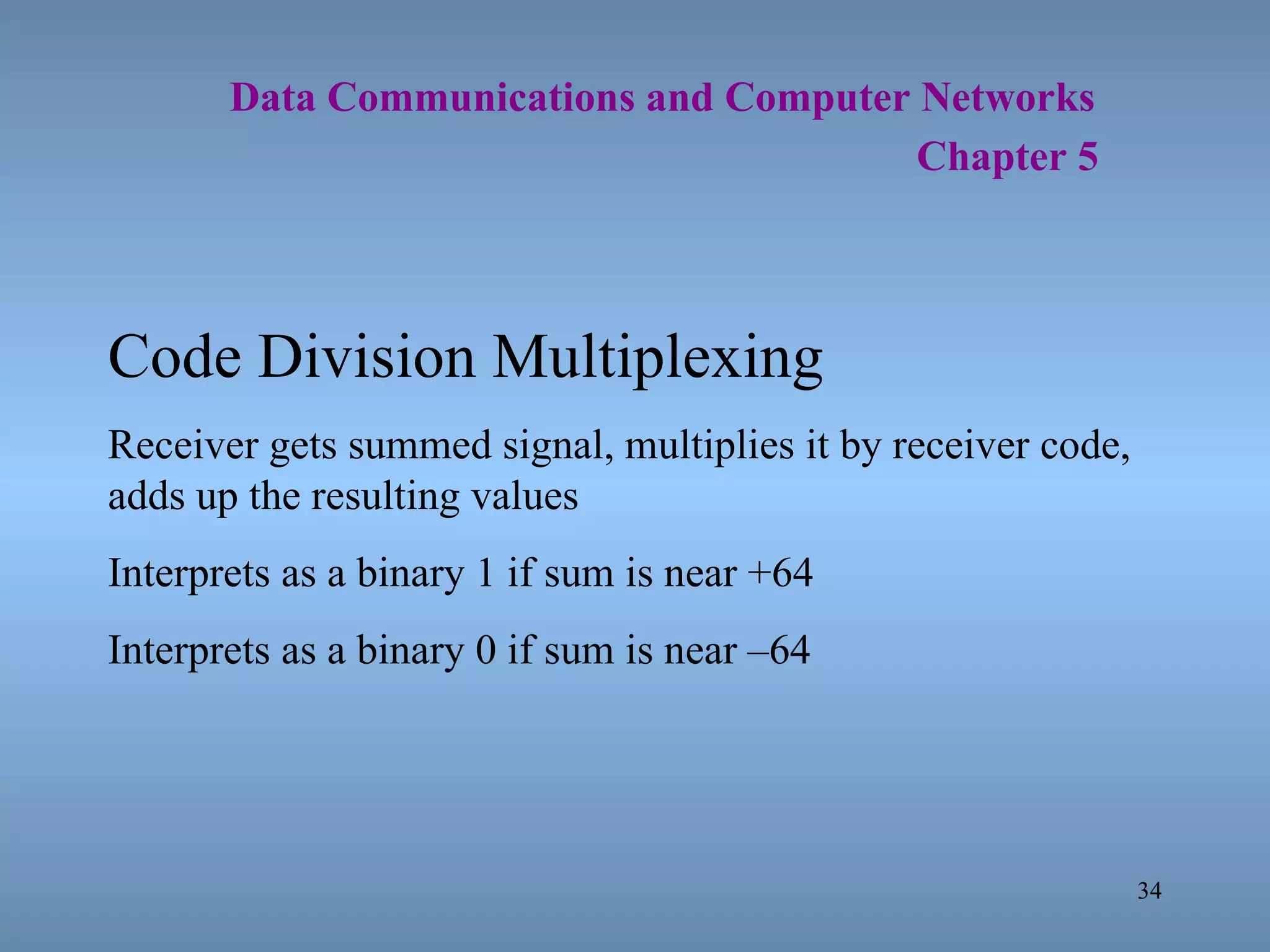   Data Communications and Computer Networks     Chapter 5 Code Division Multiplexing Receiver gets summed signal, multiplies it by receiver code, adds up the resulting values Interprets as a binary 1 if sum is near +64 Interprets as a binary 0 if sum is near –64 