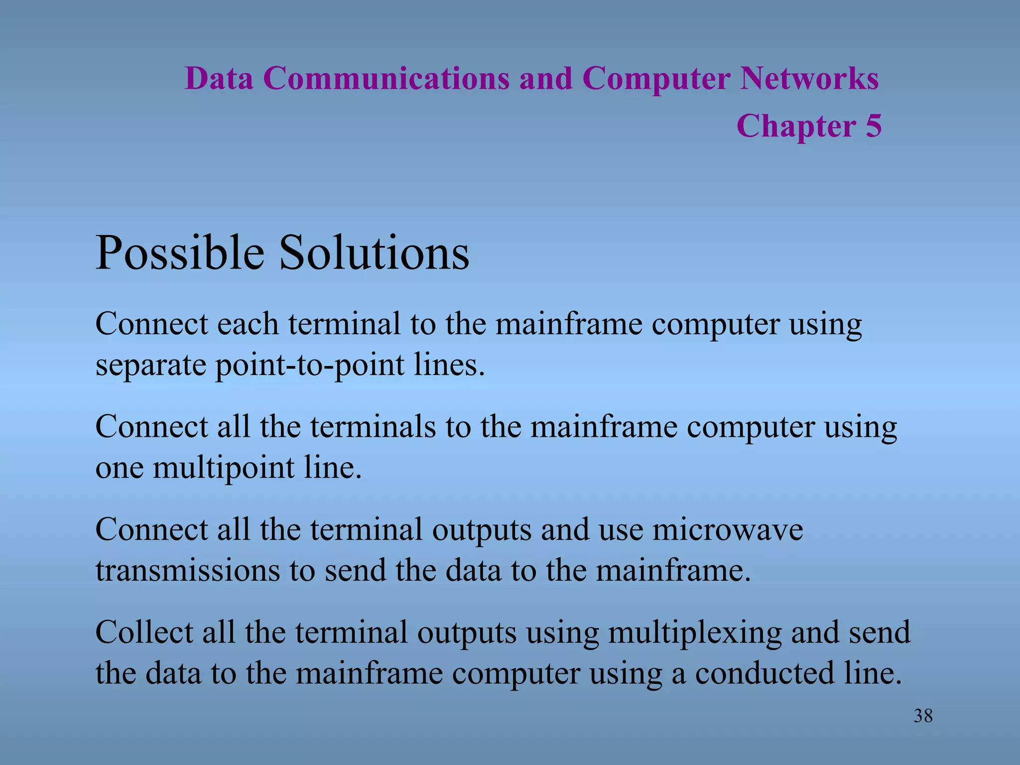   Data Communications and Computer Networks     Chapter 5 Possible Solutions Connect each terminal to the mainframe computer using separate point-to-point lines. Connect all the terminals to the mainframe computer using one multipoint line. Connect all the terminal outputs and use microwave transmissions to send the data to the mainframe. Collect all the terminal outputs using multiplexing and send the data to the mainframe computer using a conducted line. 