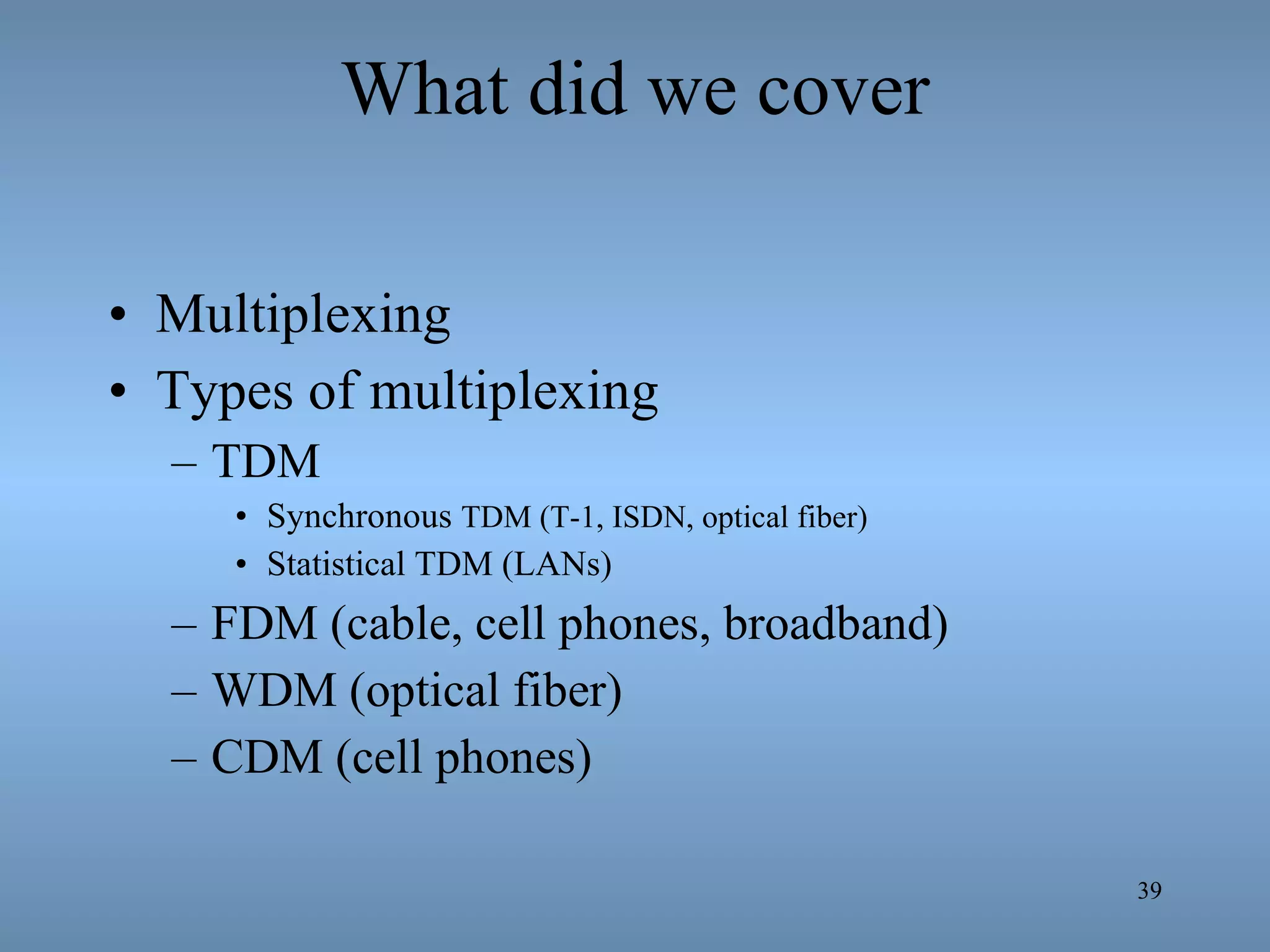What did we cover Multiplexing Types of multiplexing TDM  Synchronous  TDM (T-1, ISDN, optical fiber) Statistical TDM (LANs) FDM (cable, cell phones, broadband) WDM (optical fiber) CDM (cell phones) 