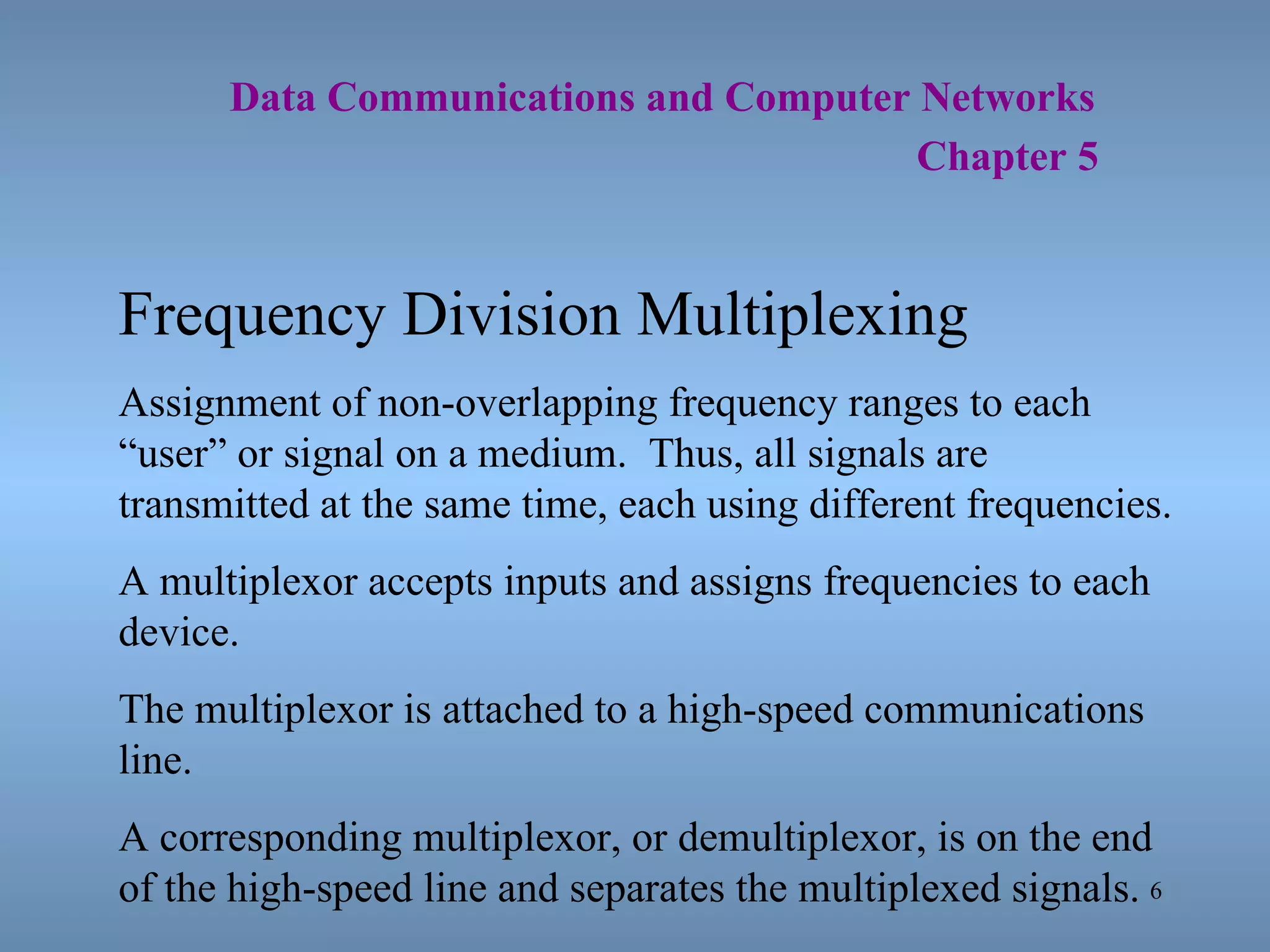   Data Communications and Computer Networks     Chapter 5 Frequency Division Multiplexing Assignment of non-overlapping frequency ranges to each “user” or signal on a medium.  Thus, all signals are transmitted at the same time, each using different frequencies. A multiplexor accepts inputs and assigns frequencies to each device.  The multiplexor is attached to a high-speed communications line. A corresponding multiplexor, or demultiplexor, is on the end of the high-speed line and separates the multiplexed signals. 