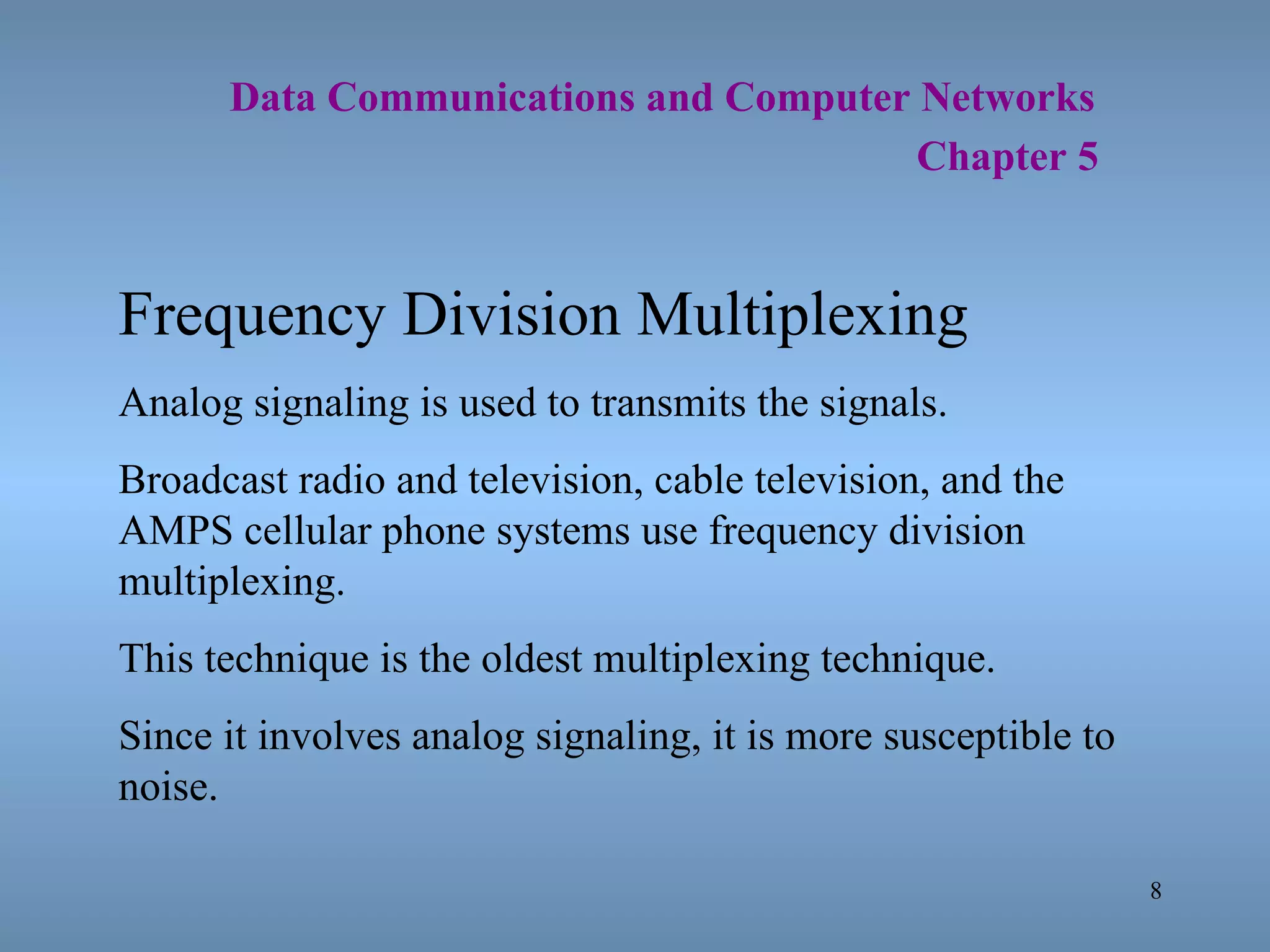   Data Communications and Computer Networks     Chapter 5 Frequency Division Multiplexing Analog signaling is used to transmits the signals. Broadcast radio and television, cable television, and the AMPS cellular phone systems use frequency division multiplexing. This technique is the oldest multiplexing technique. Since it involves analog signaling, it is more susceptible to noise. 