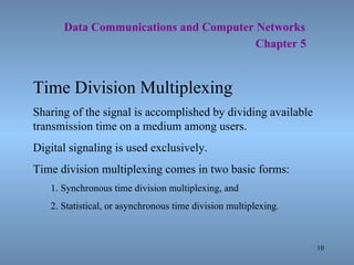   Data Communications and Computer Networks     Chapter 5 Time Division Multiplexing Sharing of the signal is accomplished by dividing available transmission time on a medium among users. Digital signaling is used exclusively. Time division multiplexing comes in two basic forms: 1. Synchronous time division multiplexing, and 2. Statistical, or asynchronous time division multiplexing. 