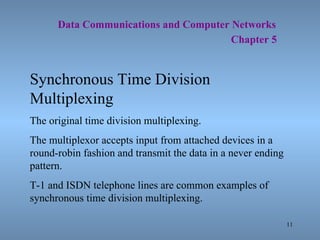   Data Communications and Computer Networks     Chapter 5 Synchronous Time Division Multiplexing The original time division multiplexing. The multiplexor accepts input from attached devices in a round-robin fashion and transmit the data in a never ending pattern. T-1 and ISDN telephone lines are common examples of synchronous time division multiplexing. 