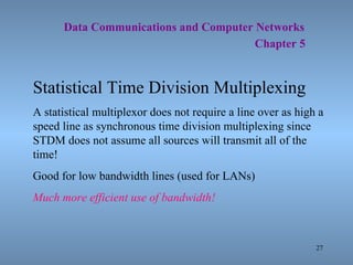   Data Communications and Computer Networks     Chapter 5 Statistical Time Division Multiplexing A statistical multiplexor does not require a line over as high a speed line as synchronous time division multiplexing since STDM does not assume all sources will transmit all of the time! Good for low bandwidth lines (used for LANs) Much more efficient use of bandwidth! 
