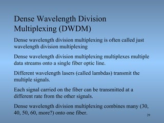 Dense Wavelength Division Multiplexing (DWDM) Dense wavelength division multiplexing is often called just wavelength division multiplexing  Dense wavelength division multiplexing multiplexes multiple data streams onto a single fiber optic line. Different wavelength lasers (called lambdas) transmit the multiple signals. Each signal carried on the fiber can be transmitted at a different rate from the other signals. Dense wavelength division multiplexing combines many (30, 40, 50, 60, more?) onto one fiber. 