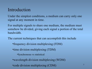 Introduction Under the simplest conditions, a medium can carry only one signal at any moment in time. For multiple signals to share one medium, the medium must somehow be divided, giving each signal a portion of the total bandwidth. The current techniques that can accomplish this include  frequency division multiplexing (FDM)  time division multiplexing (TDM) Synchronous vs statistical wavelength division multiplexing (WDM) code division multiplexing (CDM) 