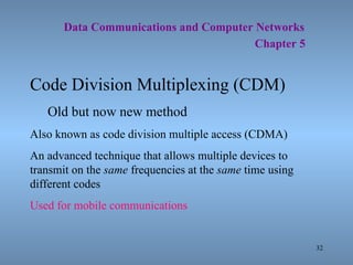   Data Communications and Computer Networks     Chapter 5 Code Division Multiplexing (CDM) Old but now new method Also known as code division multiple access (CDMA) An advanced technique that allows multiple devices to transmit on the  same  frequencies at the  same  time using different codes Used for mobile communications 