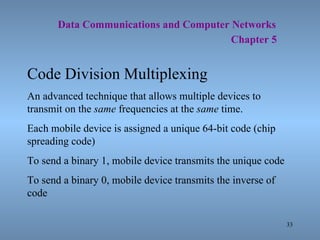   Data Communications and Computer Networks     Chapter 5 Code Division Multiplexing An advanced technique that allows multiple devices to transmit on the  same  frequencies at the  same  time. Each mobile device is assigned a unique 64-bit code (chip spreading code) To send a binary 1, mobile device transmits the unique code To send a binary 0, mobile device transmits the inverse of code 