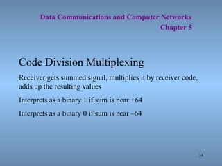   Data Communications and Computer Networks     Chapter 5 Code Division Multiplexing Receiver gets summed signal, multiplies it by receiver code, adds up the resulting values Interprets as a binary 1 if sum is near +64 Interprets as a binary 0 if sum is near –64 