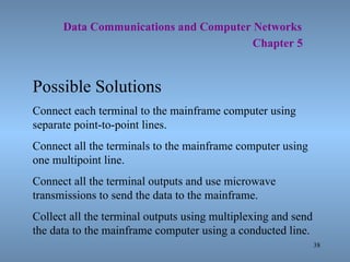   Data Communications and Computer Networks     Chapter 5 Possible Solutions Connect each terminal to the mainframe computer using separate point-to-point lines. Connect all the terminals to the mainframe computer using one multipoint line. Connect all the terminal outputs and use microwave transmissions to send the data to the mainframe. Collect all the terminal outputs using multiplexing and send the data to the mainframe computer using a conducted line. 