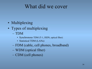 What did we cover Multiplexing Types of multiplexing TDM  Synchronous  TDM (T-1, ISDN, optical fiber) Statistical TDM (LANs) FDM (cable, cell phones, broadband) WDM (optical fiber) CDM (cell phones) 