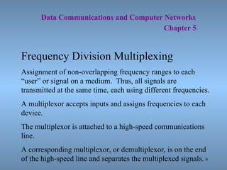   Data Communications and Computer Networks     Chapter 5 Frequency Division Multiplexing Assignment of non-overlapping frequency ranges to each “user” or signal on a medium.  Thus, all signals are transmitted at the same time, each using different frequencies. A multiplexor accepts inputs and assigns frequencies to each device.  The multiplexor is attached to a high-speed communications line. A corresponding multiplexor, or demultiplexor, is on the end of the high-speed line and separates the multiplexed signals. 